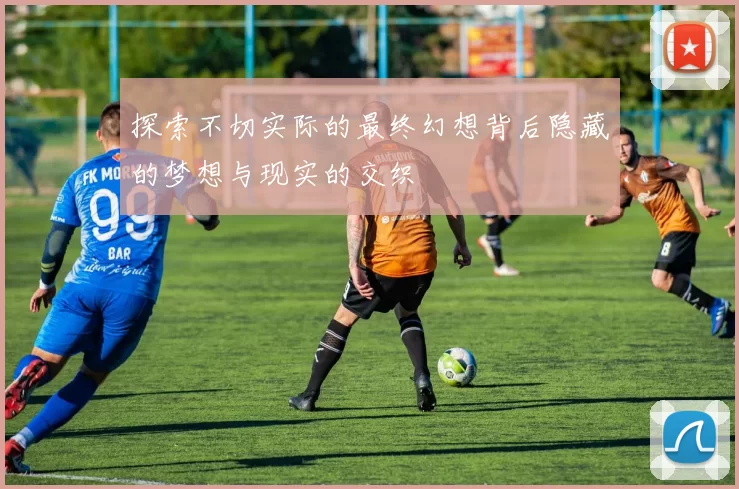 探索不切实际的最终幻想背后隐藏的梦想与现实的交织