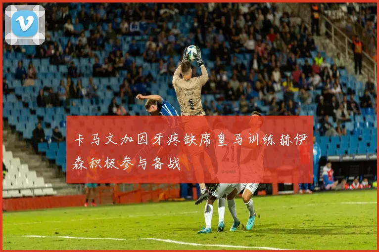 卡马文加因牙疼缺席皇马训练赫伊森积极参与备战