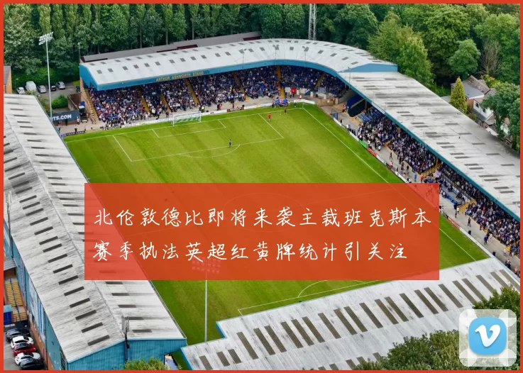 北伦敦德比即将来袭主裁班克斯本赛季执法英超红黄牌统计引关注