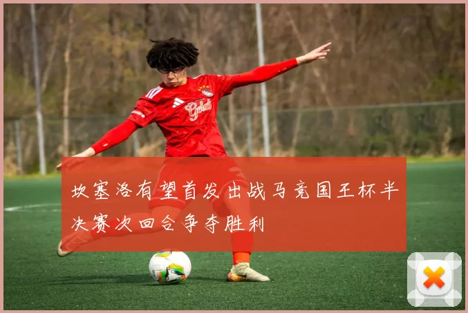 坎塞洛有望首发出战马竞国王杯半决赛次回合争夺胜利