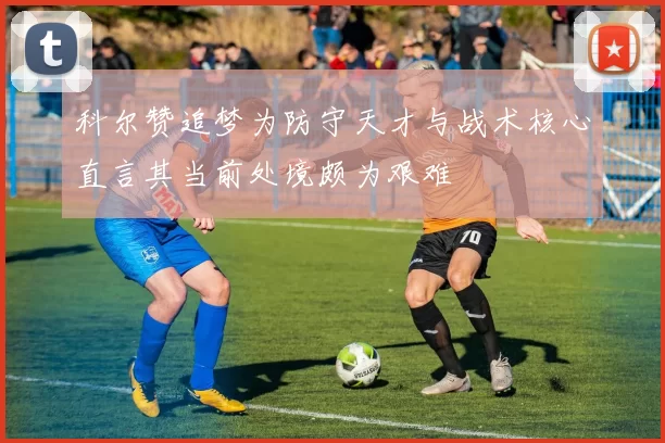科尔赞追梦为防守天才与战术核心直言其当前处境颇为艰难