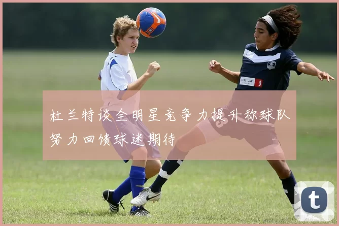 杜兰特谈全明星竞争力提升称球队努力回馈球迷期待