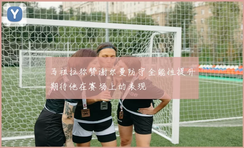 马祖拉称赞谢尔曼防守全能性提升期待他在赛场上的表现
