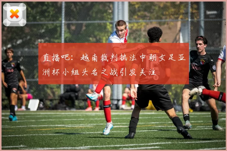 直播吧：越南裁判执法中朝女足亚洲杯小组头名之战引发关注