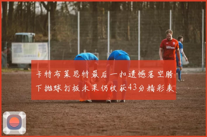 卡特布莱恩特最后一扣遗憾落空胯下抛球打板未果仍收获43分精彩表现