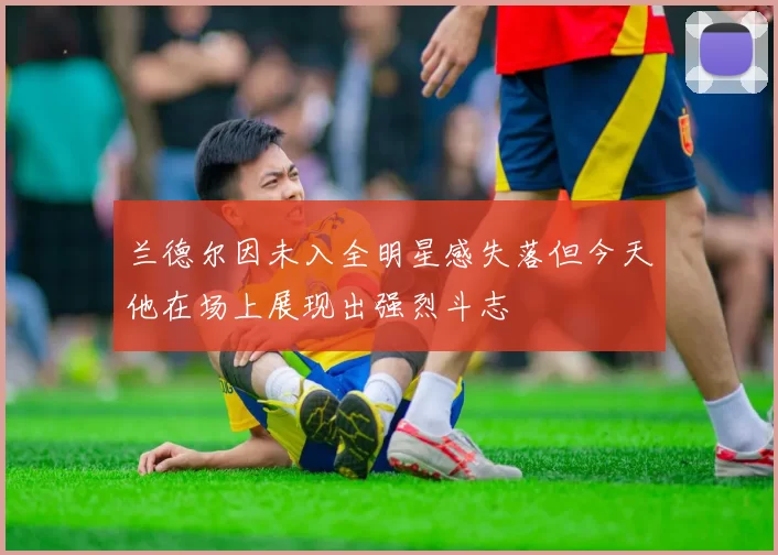 兰德尔因未入全明星感失落但今天他在场上展现出强烈斗志