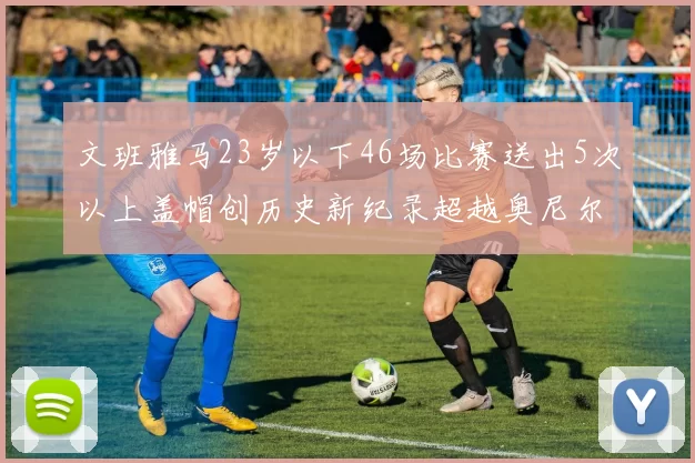 文班雅马23岁以下46场比赛送出5次以上盖帽创历史新纪录超越奥尼尔