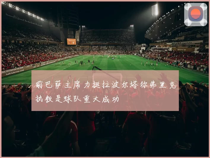 前巴萨主席力挺拉波尔塔称弗里克执教是球队重大成功