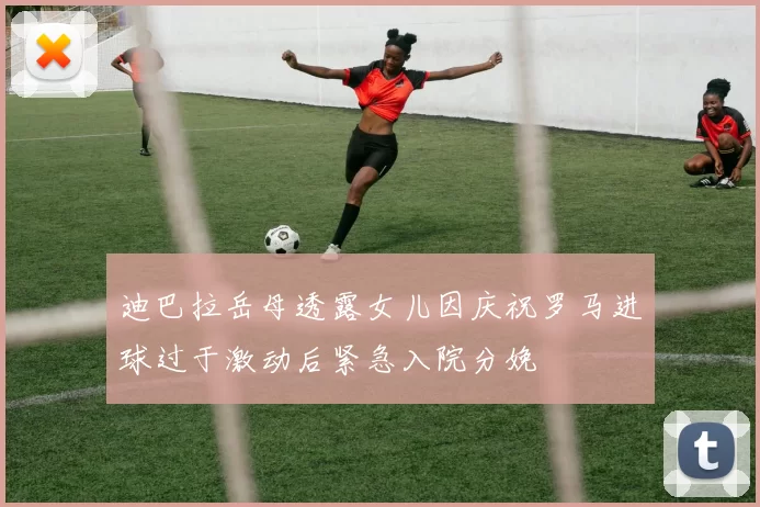 迪巴拉岳母透露女儿因庆祝罗马进球过于激动后紧急入院分娩