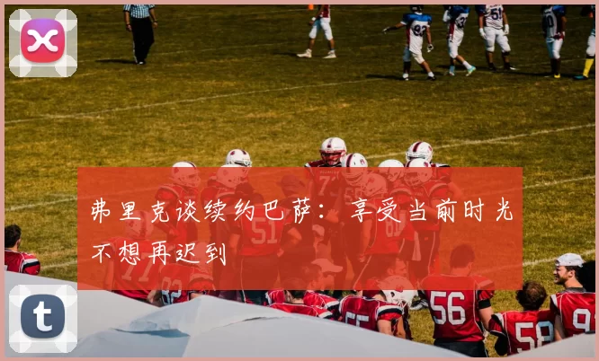 弗里克谈续约巴萨：享受当前时光不想再迟到