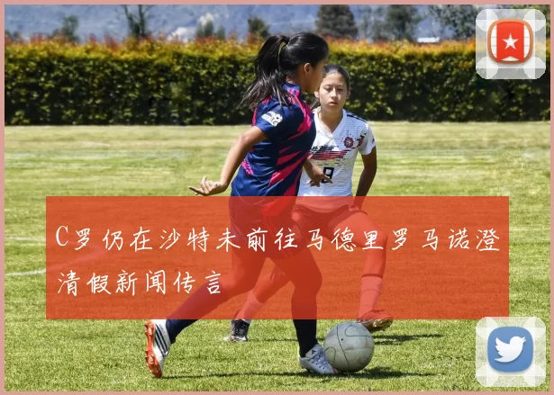 C罗仍在沙特未前往马德里罗马诺澄清假新闻传言