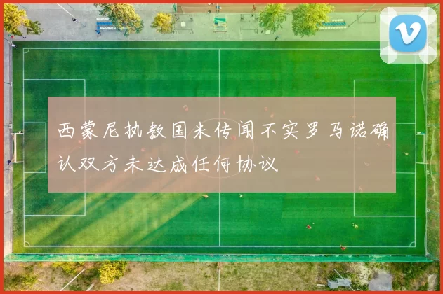 西蒙尼执教国米传闻不实罗马诺确认双方未达成任何协议