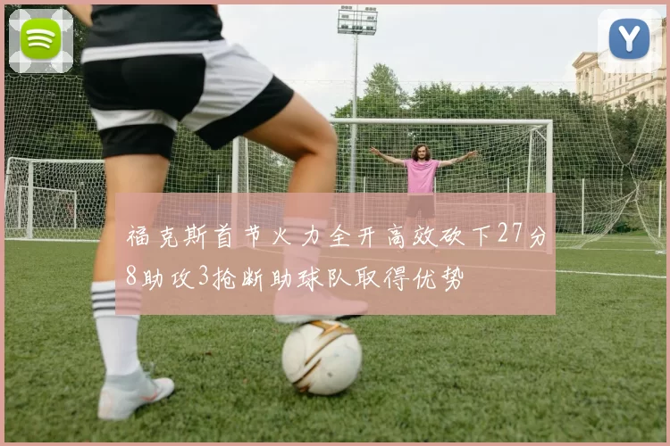 福克斯首节火力全开高效砍下27分8助攻3抢断助球队取得优势