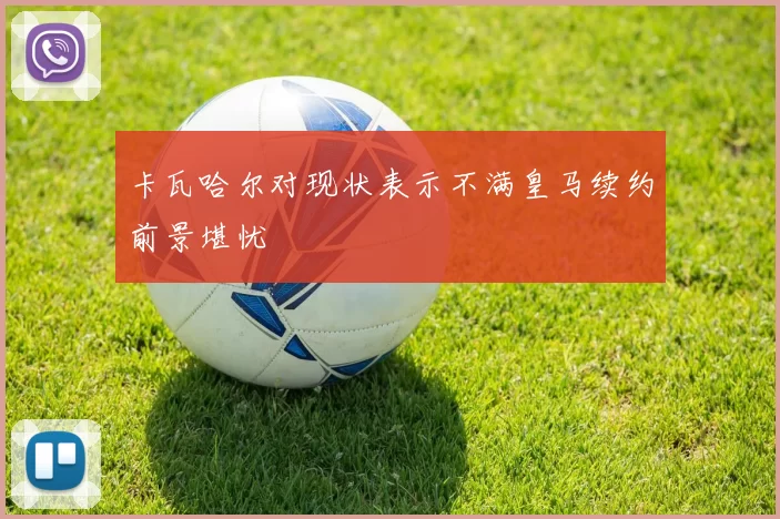 卡瓦哈尔对现状表示不满皇马续约前景堪忧